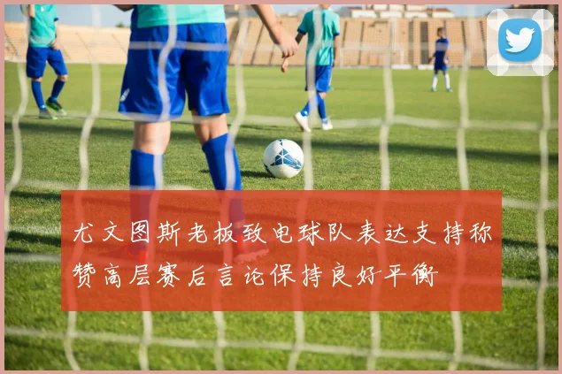 尤文图斯老板致电球队表达支持称赞高层赛后言论保持良好平衡