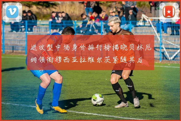 进攻型中场身价排行榜揭晓贝林厄姆领衔穆西亚拉维尔茨紧随其后
