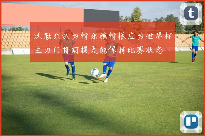 沃勒尔认为特尔施特根应为世界杯主力门将前提是能保持比赛状态