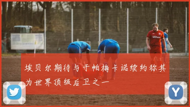 埃贝尔期待与于帕梅卡诺续约称其为世界顶级后卫之一