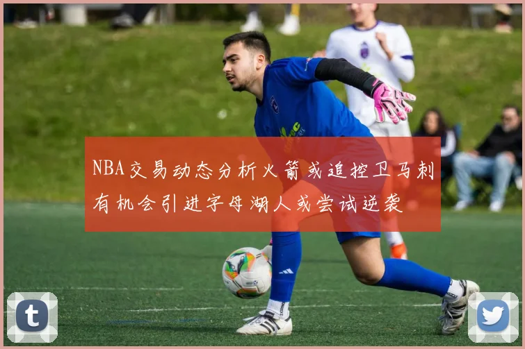NBA交易动态分析火箭或追控卫马刺有机会引进字母湖人或尝试逆袭