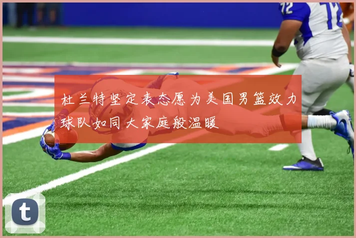 杜兰特坚定表态愿为美国男篮效力球队如同大家庭般温暖