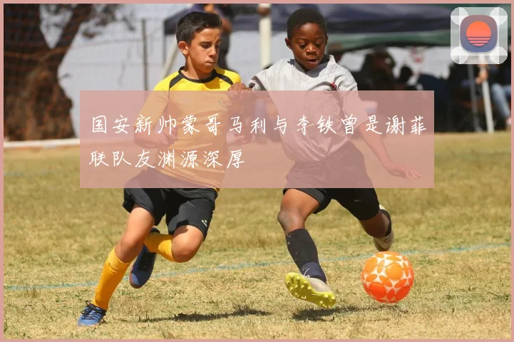 国安新帅蒙哥马利与李铁曾是谢菲联队友渊源深厚