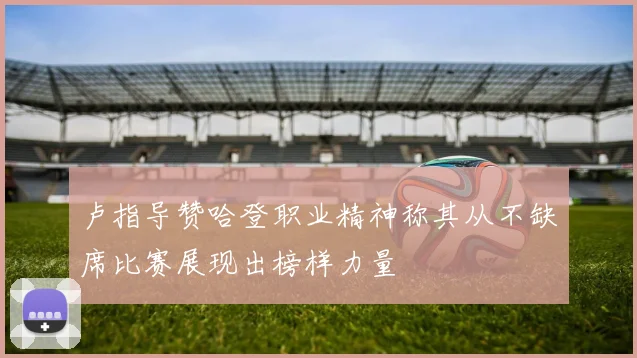 卢指导赞哈登职业精神称其从不缺席比赛展现出榜样力量