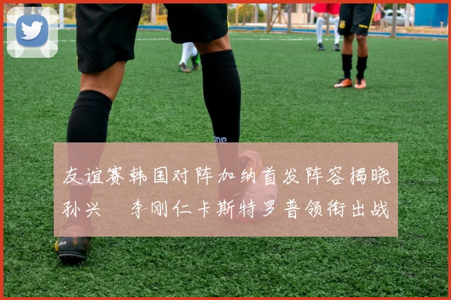 友谊赛韩国对阵加纳首发阵容揭晓孙兴慜李刚仁卡斯特罗普领衔出战