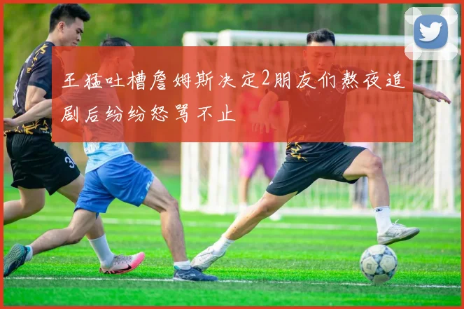 王猛吐槽詹姆斯决定2朋友们熬夜追剧后纷纷怒骂不止