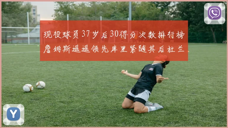 现役球员37岁后30得分次数排行榜詹姆斯遥遥领先库里紧随其后杜兰特位列第三