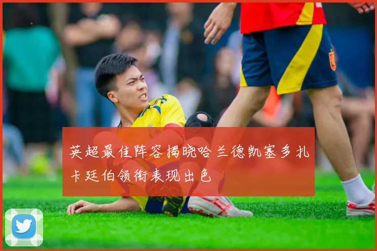 英超最佳阵容揭晓哈兰德凯塞多扎卡廷伯领衔表现出色