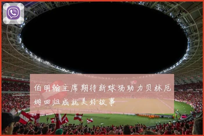 伯明翰主席期待新球场助力贝林厄姆回归成就美好故事