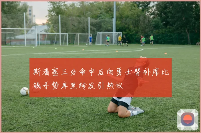 斯潘塞三分命中后向勇士替补席比钱手势库里转发引热议