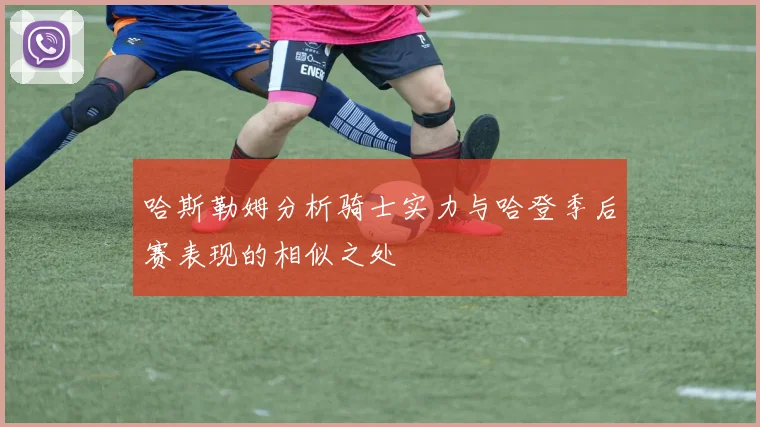 哈斯勒姆分析骑士实力与哈登季后赛表现的相似之处