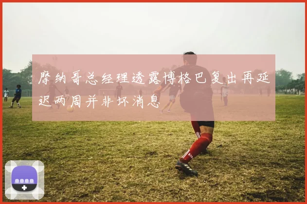 摩纳哥总经理透露博格巴复出再延迟两周并非坏消息