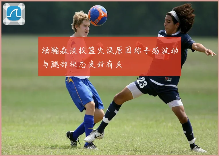 杨瀚森谈投篮失误原因称手感波动与腿部状态良好有关