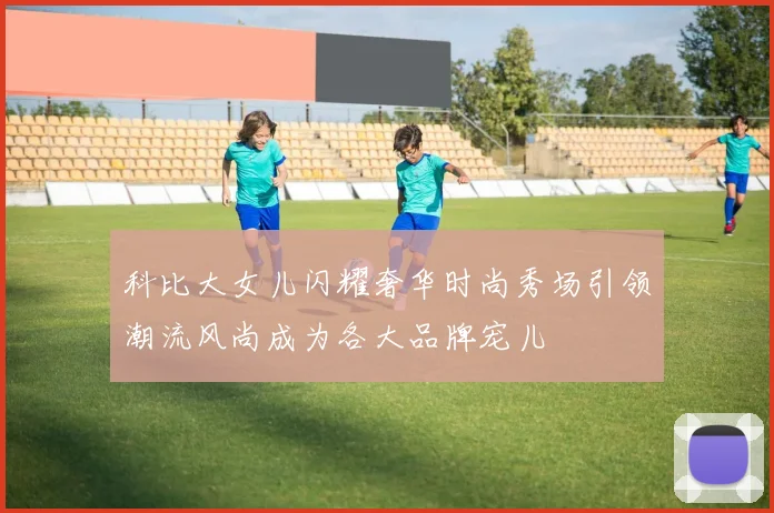 科比大女儿闪耀奢华时尚秀场引领潮流风尚成为各大品牌宠儿