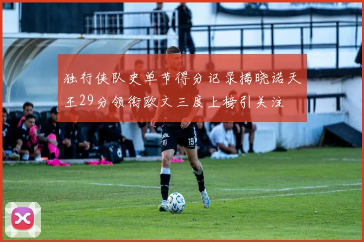 独行侠队史单节得分记录揭晓诺天王29分领衔欧文三度上榜引关注