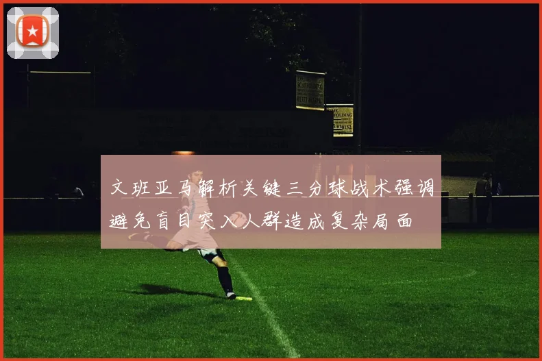 文班亚马解析关键三分球战术强调避免盲目突入人群造成复杂局面