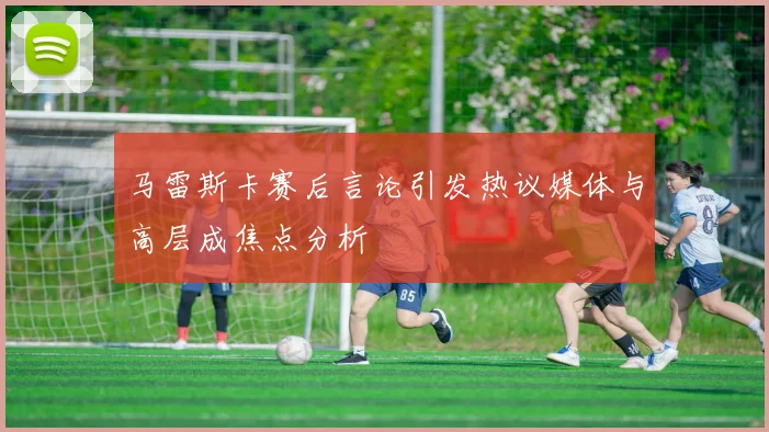 马雷斯卡赛后言论引发热议媒体与高层成焦点分析