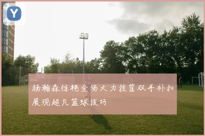 杨瀚森惊艳全场大力挂筐双手补扣展现超凡篮球技巧