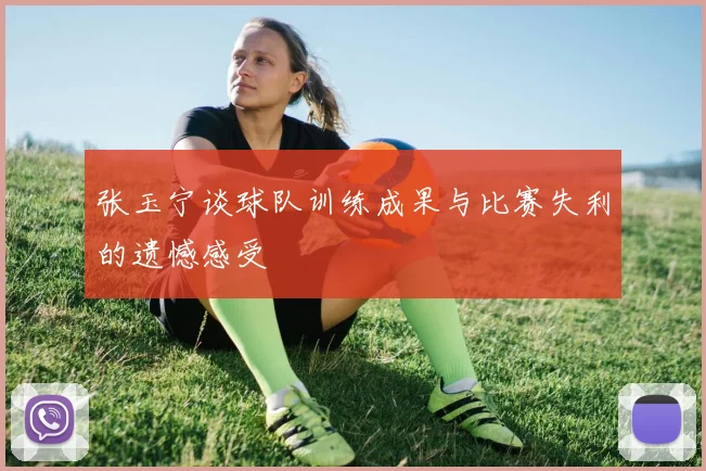张玉宁谈球队训练成果与比赛失利的遗憾感受