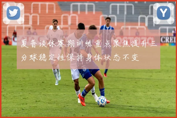 夏普谈休赛期训练重点聚焦提升三分球稳定性保持身体状态不变