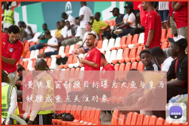 曼联夏窗引援目标曝光大鱼与皇马铁腰成重点关注对象