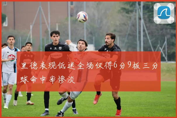 里德表现低迷全场仅得6分9板三分球命中率惨淡