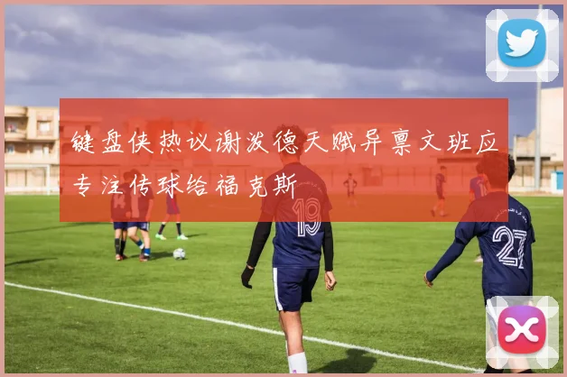 键盘侠热议谢泼德天赋异禀文班应专注传球给福克斯
