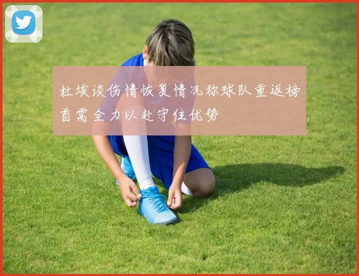 杜埃谈伤情恢复情况称球队重返榜首需全力以赴守住优势