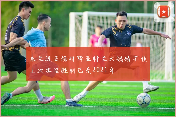 米兰近五场对阵亚特兰大战绩不佳上次客场胜利已是2021年