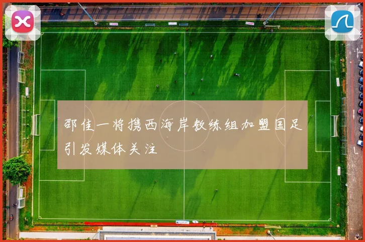 邵佳一将携西海岸教练组加盟国足引发媒体关注