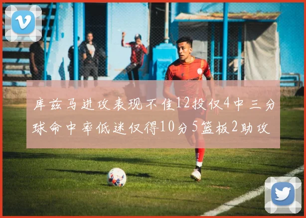 库兹马进攻表现不佳12投仅4中三分球命中率低迷仅得10分5篮板2助攻